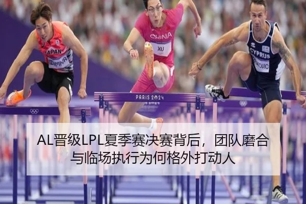 AL晋级LPL夏季赛决赛背后，团队磨合与临场执行为何格外打动人